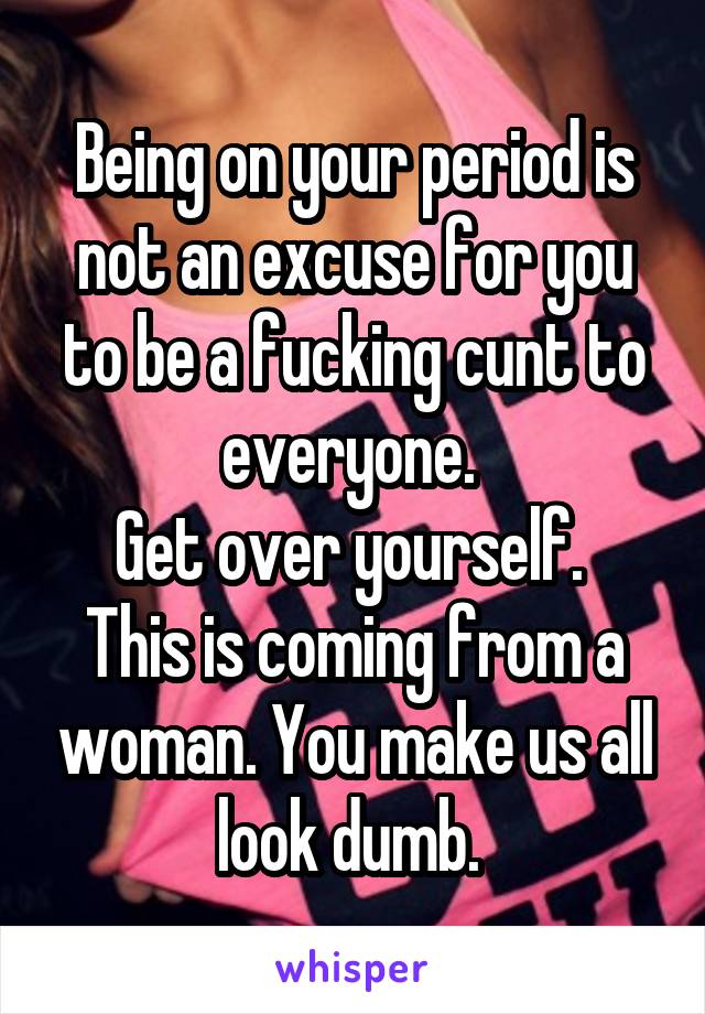 Being on your period is not an excuse for you to be a fucking cunt to everyone. 
Get over yourself. 
This is coming from a woman. You make us all look dumb. 