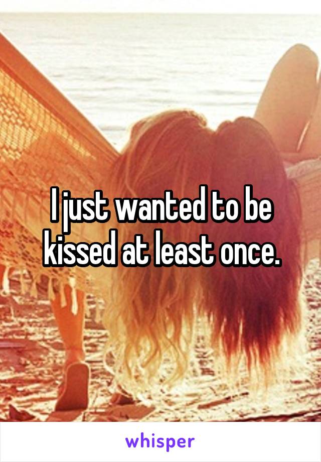 I just wanted to be kissed at least once.