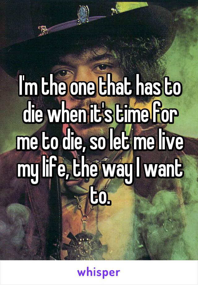 I'm the one that has to die when it's time for me to die, so let me live my life, the way I want to.