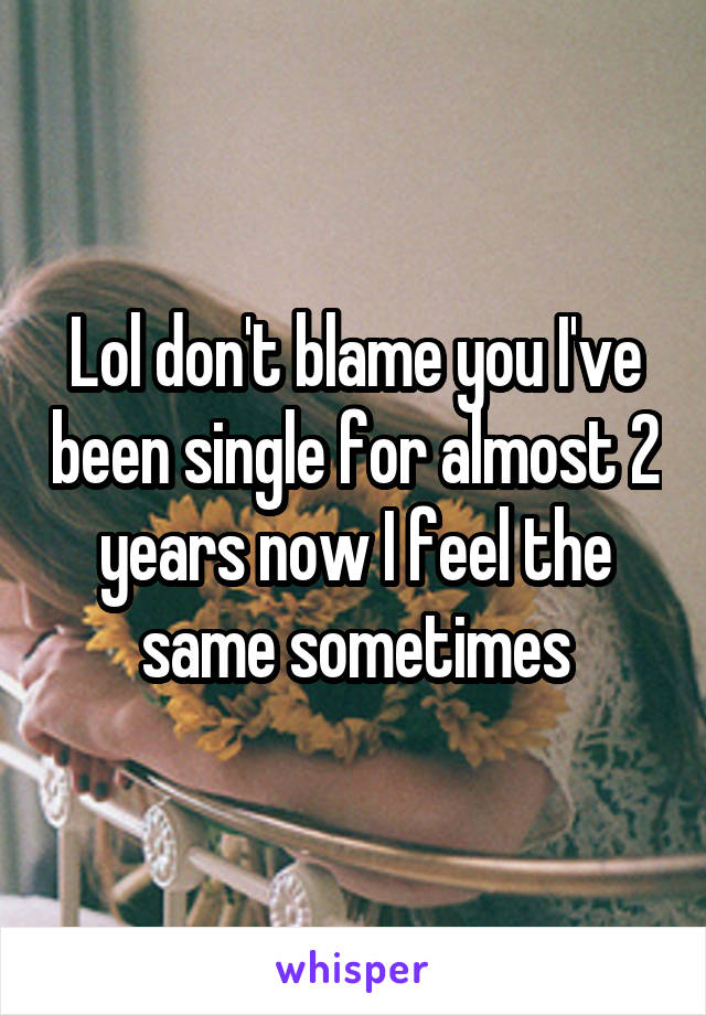Lol don't blame you I've been single for almost 2 years now I feel the same sometimes