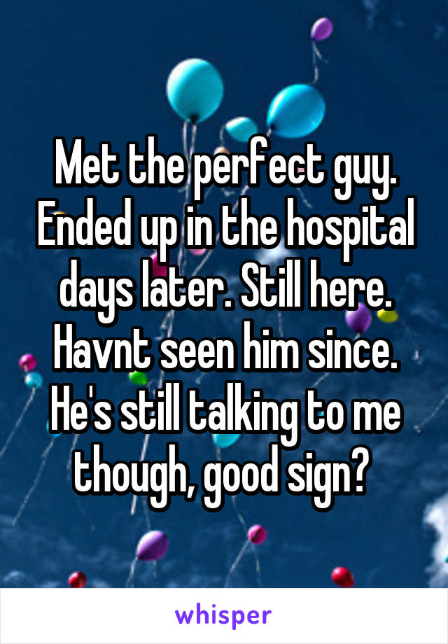 Met the perfect guy. Ended up in the hospital days later. Still here. Havnt seen him since. He's still talking to me though, good sign? 