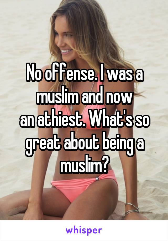 No offense. I was a muslim and now
an athiest. What's so great about being a muslim?