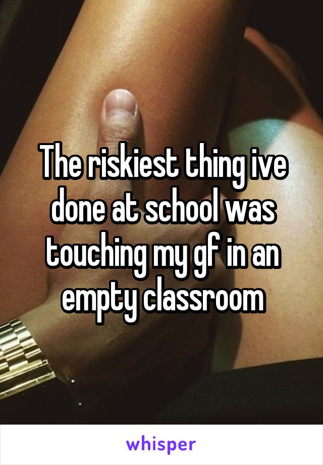 The riskiest thing ive done at school was touching my gf in an empty classroom