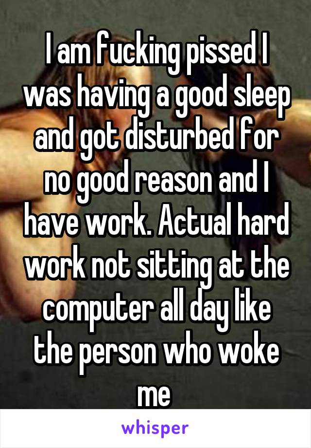 I am fucking pissed I was having a good sleep and got disturbed for no good reason and I have work. Actual hard work not sitting at the computer all day like the person who woke me 