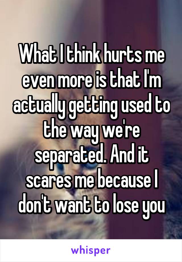 What I think hurts me even more is that I'm actually getting used to the way we're separated. And it scares me because I don't want to lose you