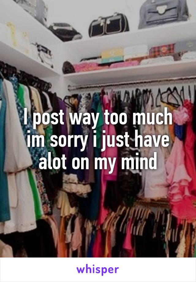 I post way too much im sorry i just have alot on my mind