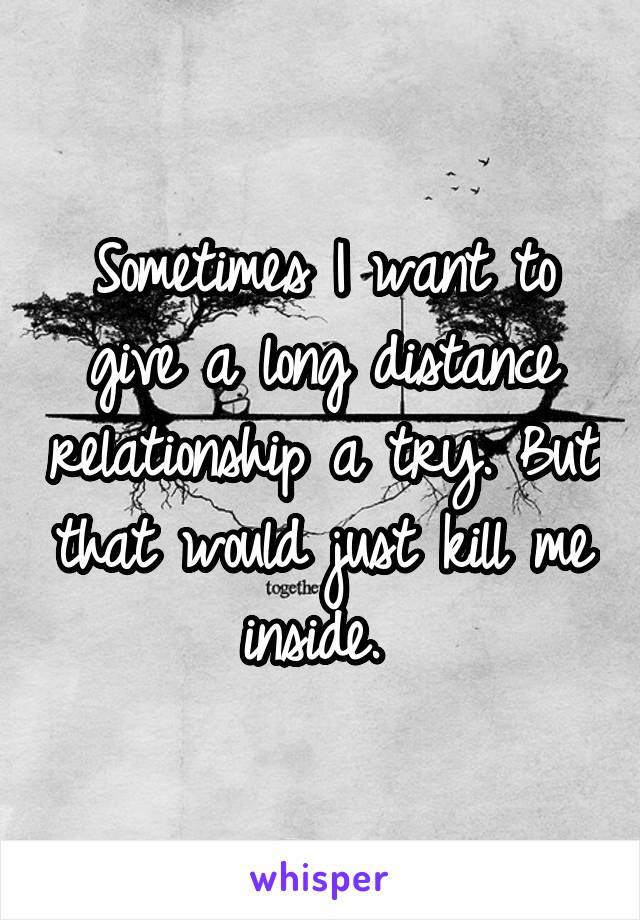 Sometimes I want to give a long distance relationship a try. But that would just kill me inside. 