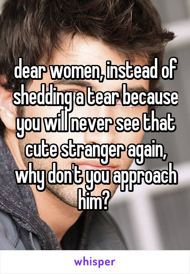 dear women, instead of shedding a tear because you will never see that cute stranger again, why don't you approach him? 