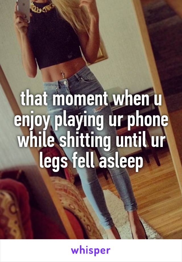 that moment when u enjoy playing ur phone while shitting until ur legs fell asleep