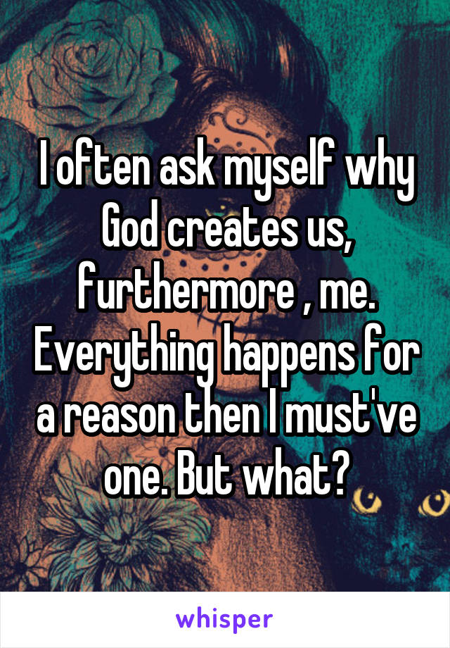 I often ask myself why God creates us, furthermore , me. Everything happens for a reason then I must've one. But what?