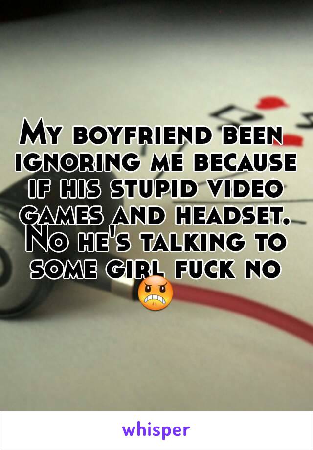 My boyfriend been ignoring me because if his stupid video games and headset. No he's talking to some girl fuck no ðŸ˜ 