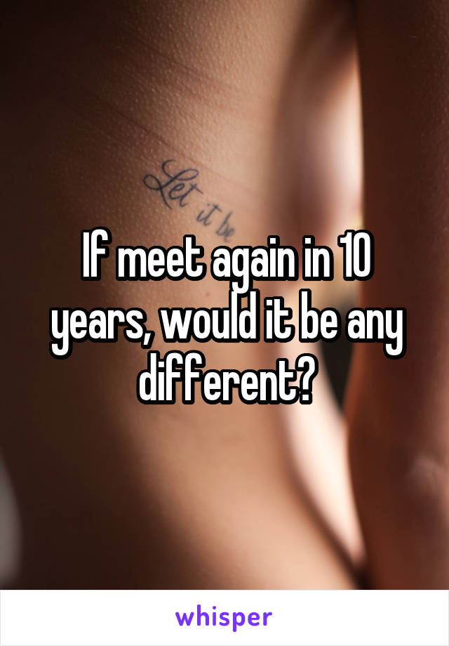 If meet again in 10 years, would it be any different?