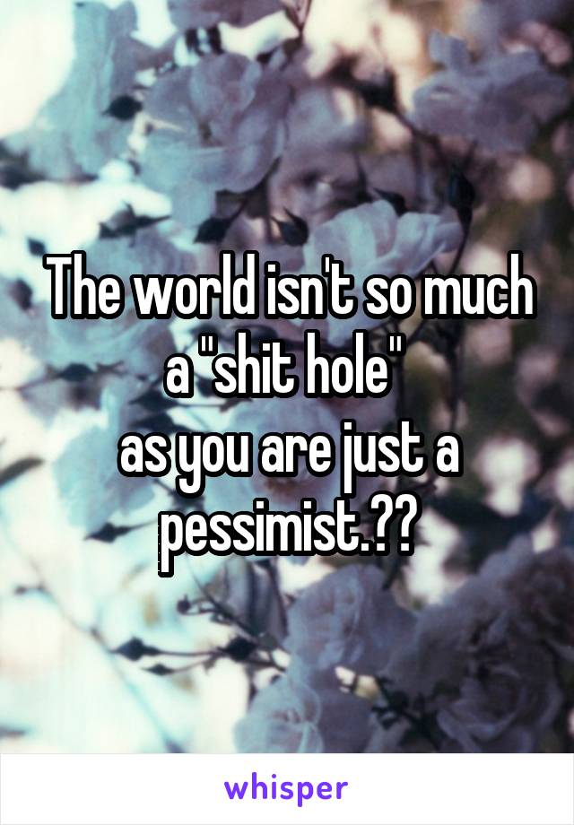 The world isn't so much a "shit hole" 
as you are just a pessimist.💁🏼