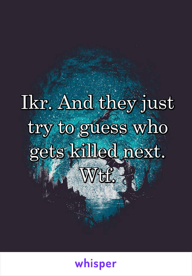 Ikr. And they just try to guess who gets killed next. Wtf.