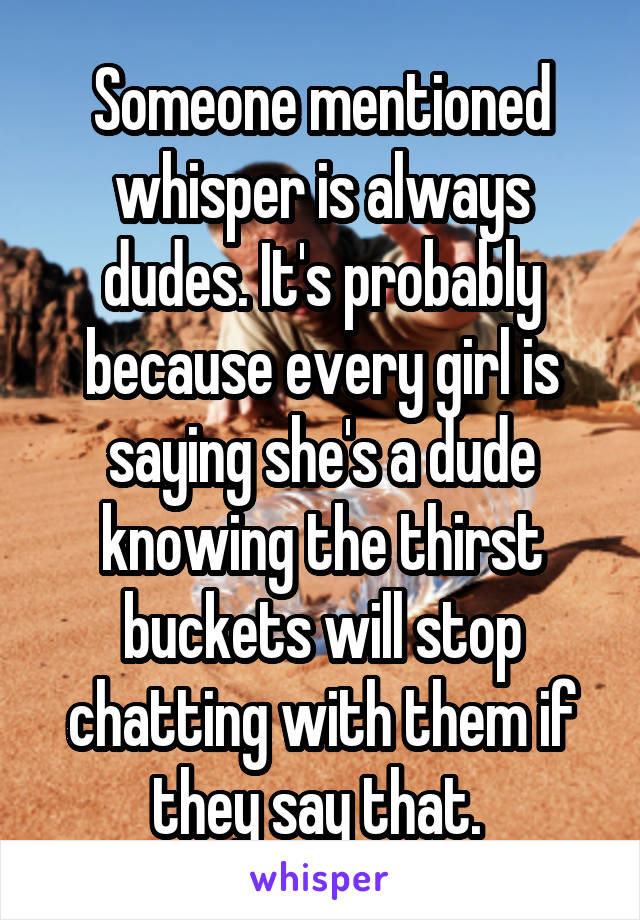 Someone mentioned whisper is always dudes. It's probably because every girl is saying she's a dude knowing the thirst buckets will stop chatting with them if they say that. 