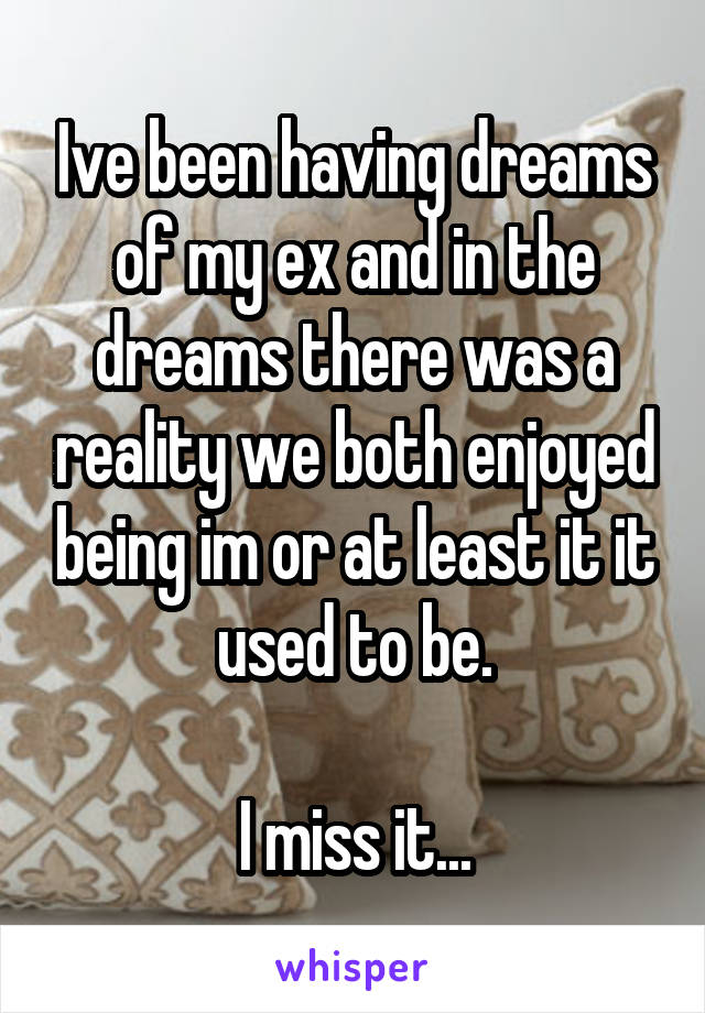 Ive been having dreams of my ex and in the dreams there was a reality we both enjoyed being im or at least it it used to be.

I miss it...