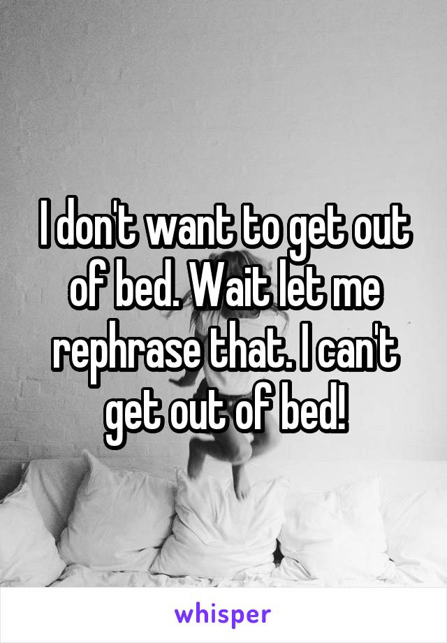 I don't want to get out of bed. Wait let me rephrase that. I can't get out of bed!