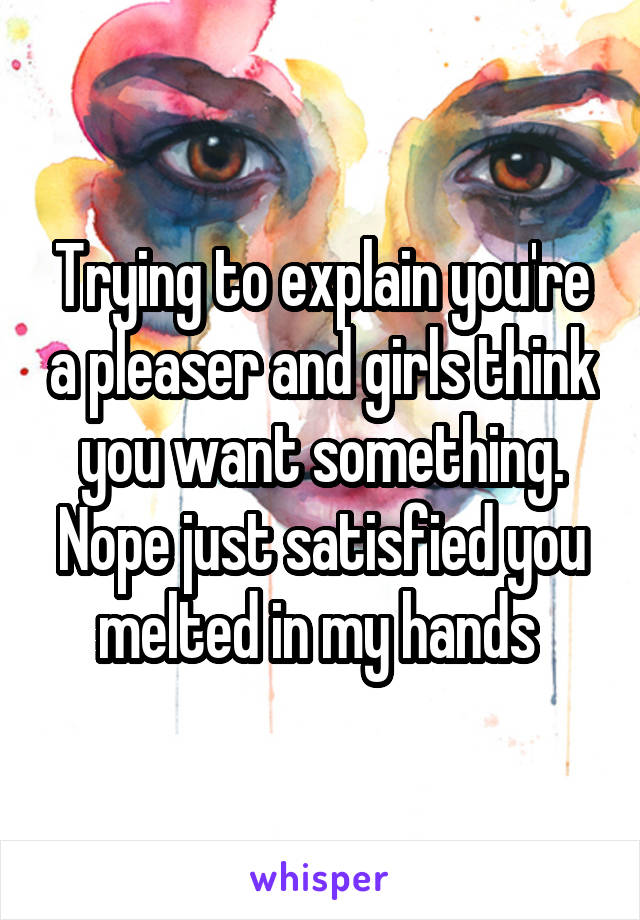Trying to explain you're a pleaser and girls think you want something. Nope just satisfied you melted in my hands 