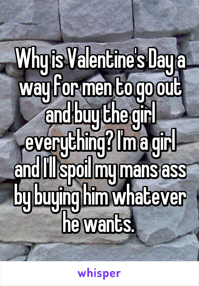Why is Valentine's Day a way for men to go out and buy the girl everything? I'm a girl and I'll spoil my mans ass by buying him whatever he wants. 