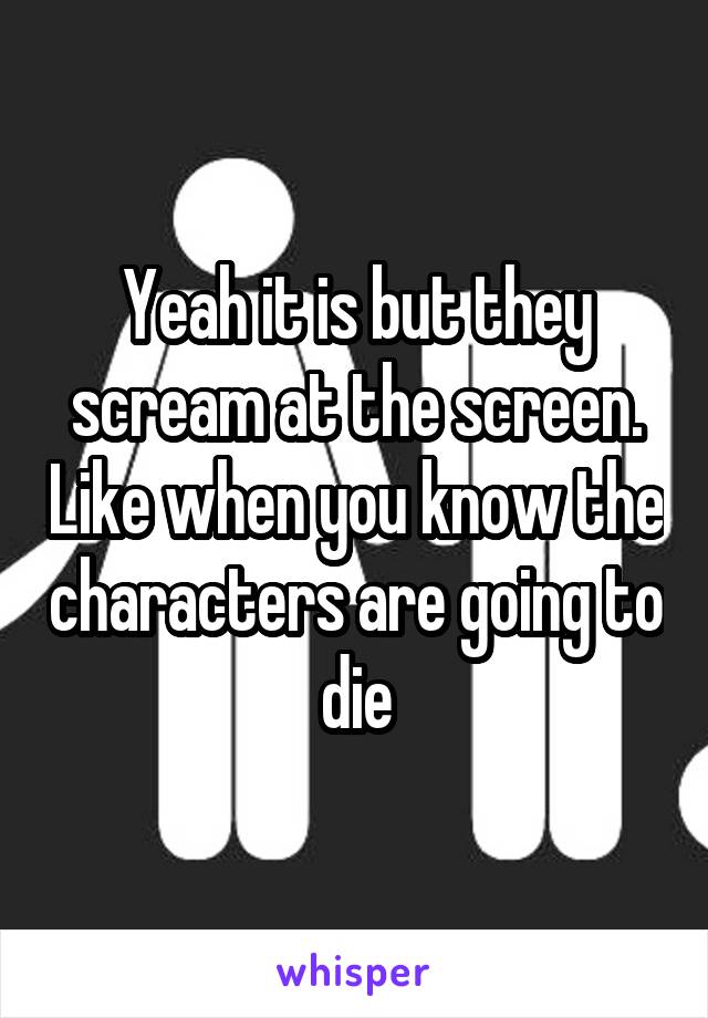 Yeah it is but they scream at the screen. Like when you know the characters are going to die
