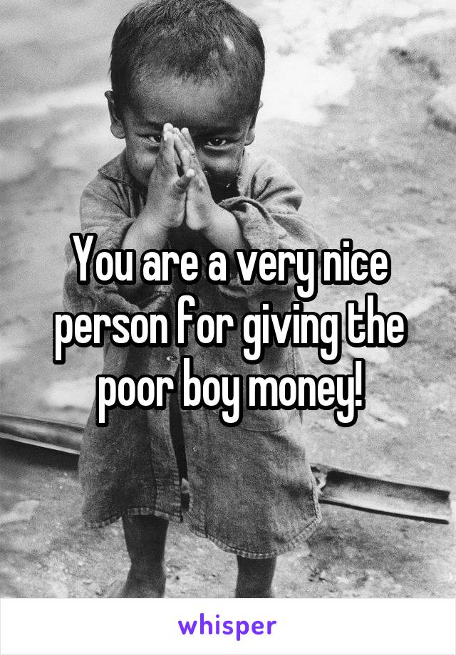 You are a very nice person for giving the poor boy money!