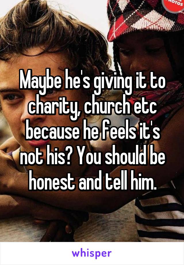 Maybe he's giving it to charity, church etc because he feels it's not his? You should be honest and tell him.