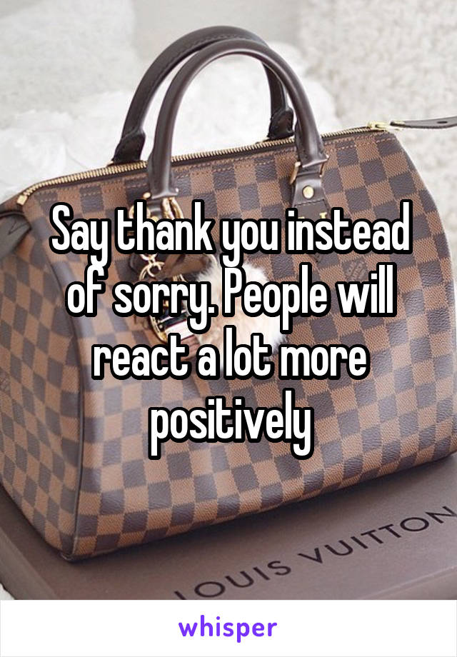 Say thank you instead of sorry. People will react a lot more positively