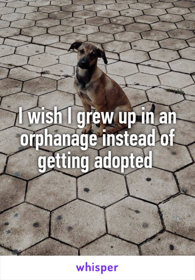I wish I grew up in an orphanage instead of getting adopted 