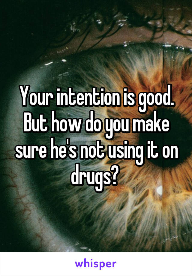 Your intention is good. But how do you make sure he's not using it on drugs? 