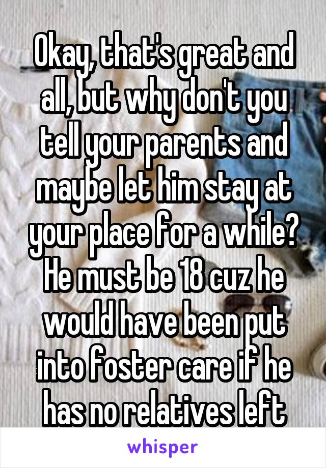 Okay, that's great and all, but why don't you tell your parents and maybe let him stay at your place for a while? He must be 18 cuz he would have been put into foster care if he has no relatives left