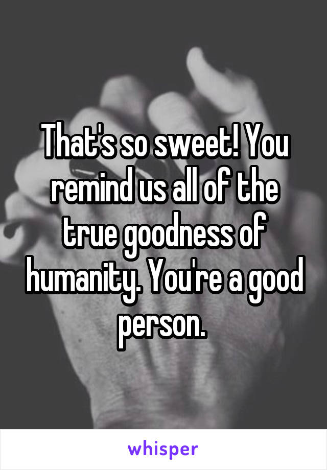 That's so sweet! You remind us all of the true goodness of humanity. You're a good person. 