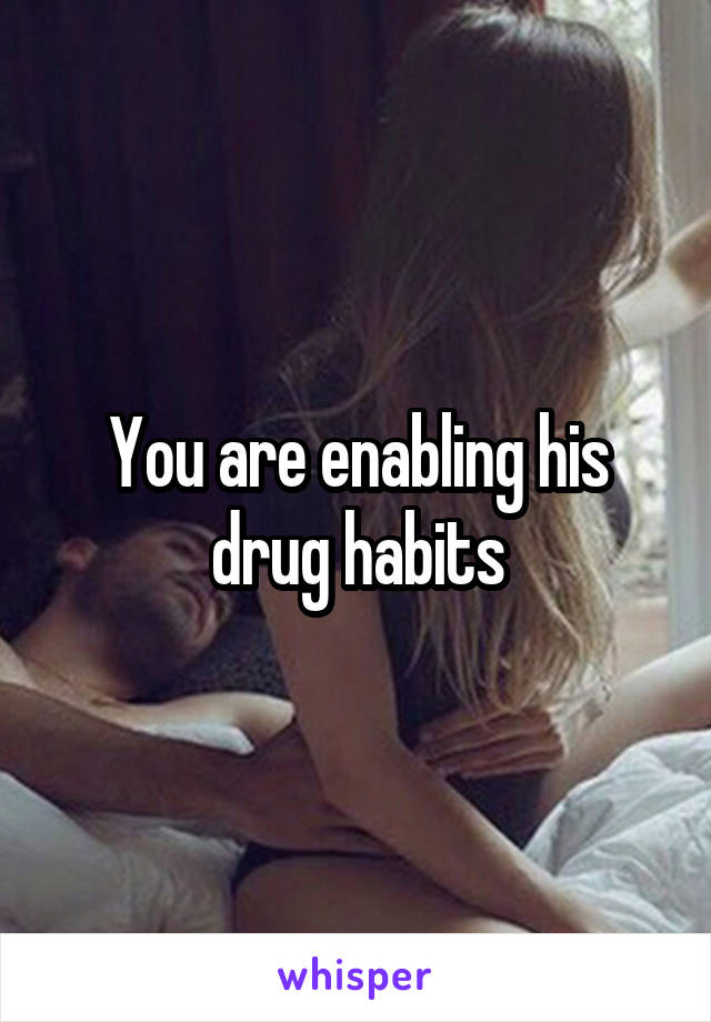 You are enabling his drug habits