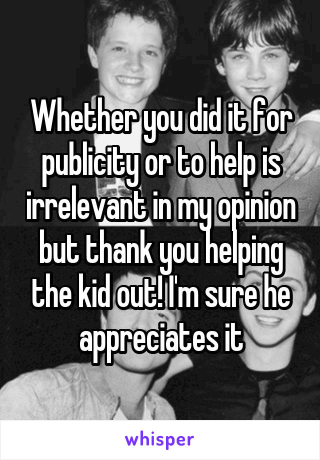 Whether you did it for publicity or to help is irrelevant in my opinion but thank you helping the kid out! I'm sure he appreciates it