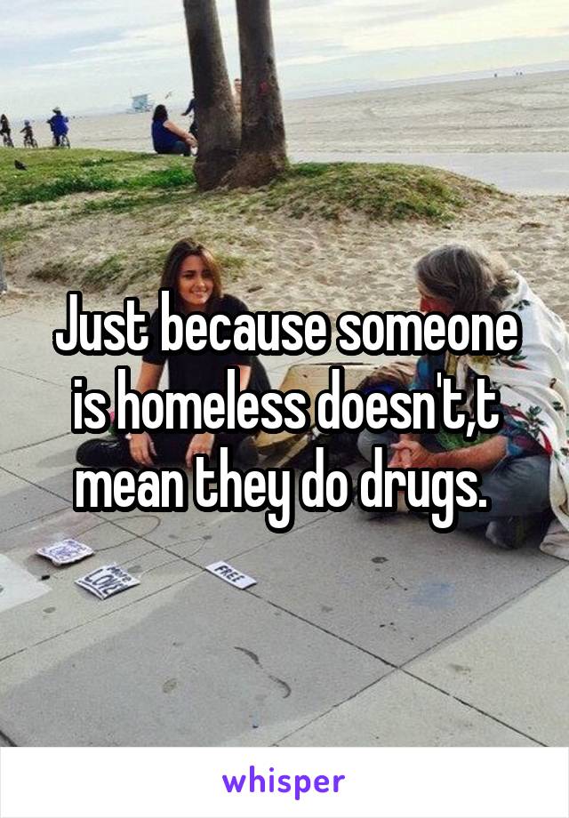 Just because someone is homeless doesn't,t mean they do drugs. 