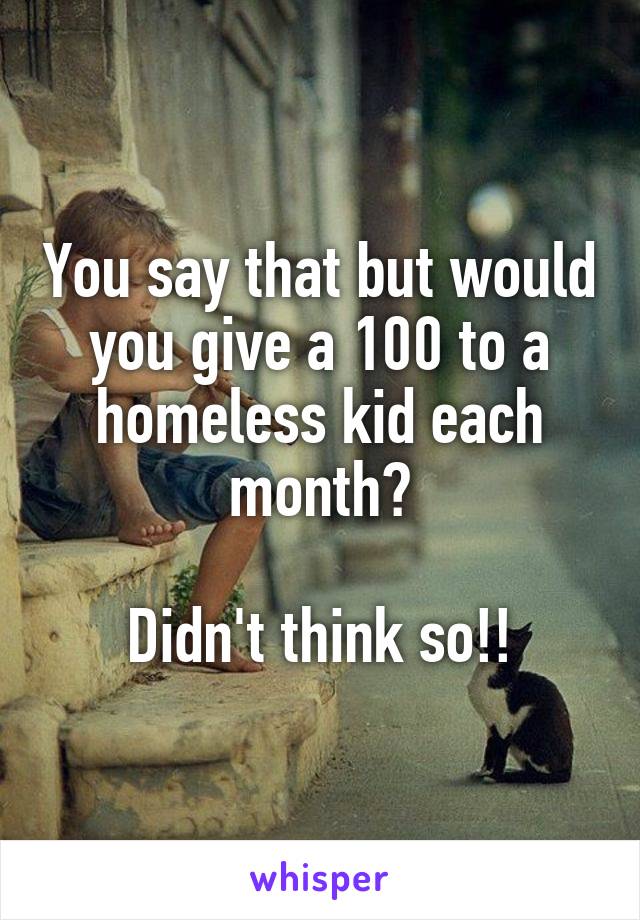 You say that but would you give a 100 to a homeless kid each month?

Didn't think so!!