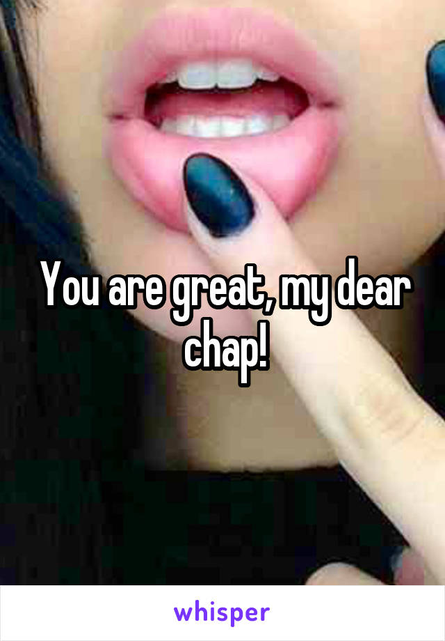 You are great, my dear chap!