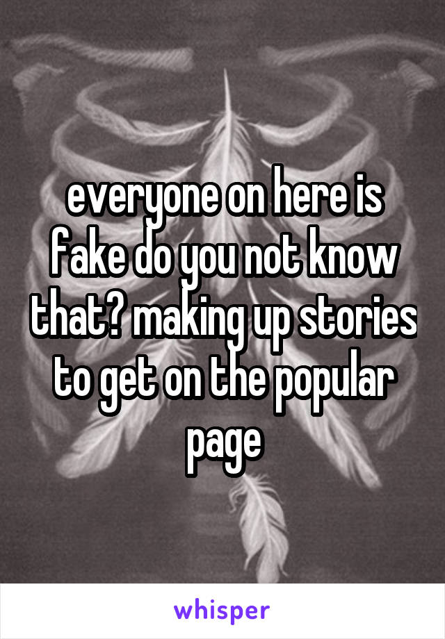 everyone on here is fake do you not know that? making up stories to get on the popular page