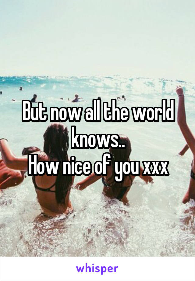 But now all the world knows..
How nice of you xxx