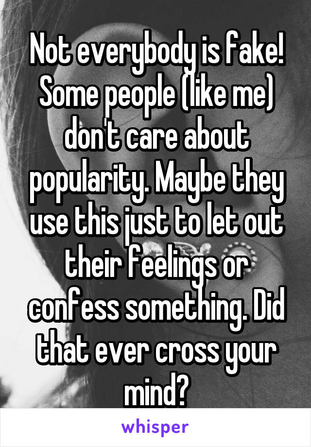 Not everybody is fake! Some people (like me) don't care about popularity. Maybe they use this just to let out their feelings or confess something. Did that ever cross your mind?