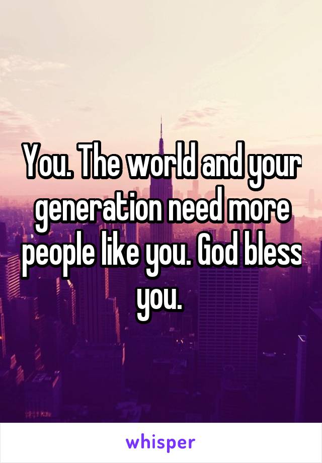 You. The world and your generation need more people like you. God bless you. 