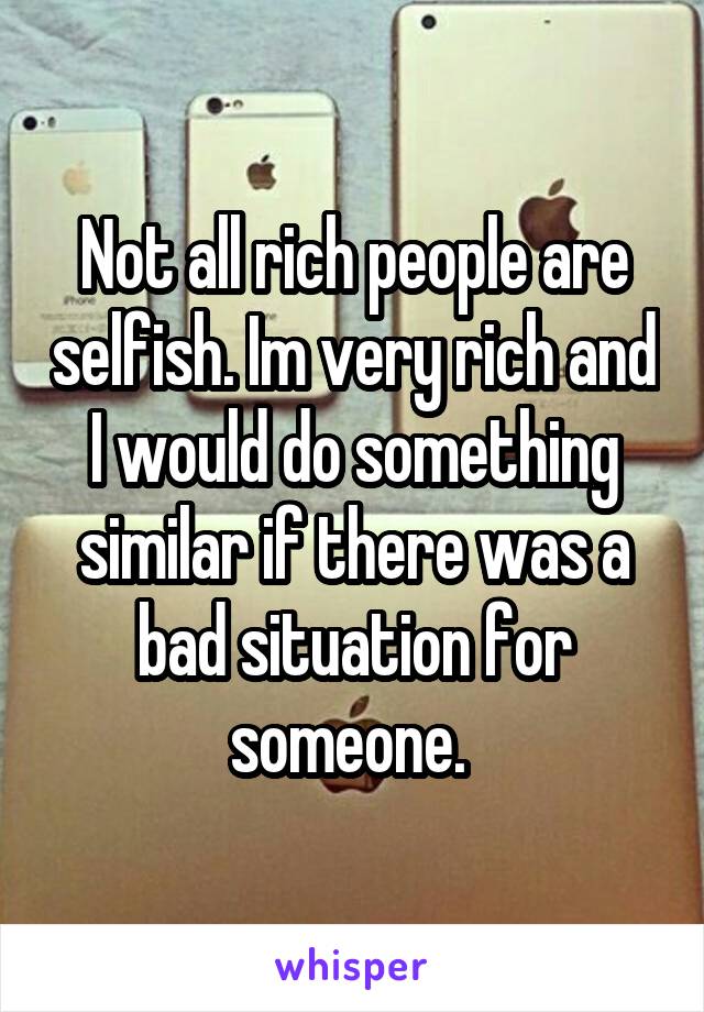 Not all rich people are selfish. Im very rich and I would do something similar if there was a bad situation for someone. 