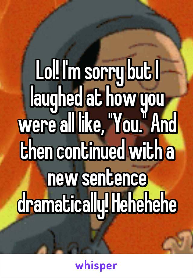 Lol! I'm sorry but I laughed at how you were all like, "You." And then continued with a new sentence dramatically! Hehehehe