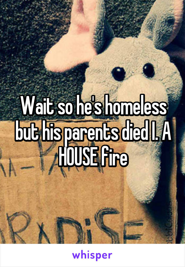 Wait so he's homeless but his parents died I. A HOUSE fire