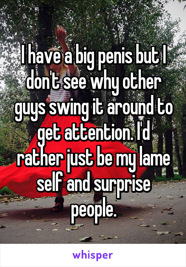 I have a big penis but I don't see why other guys swing it around to get attention. I'd rather just be my lame self and surprise people.