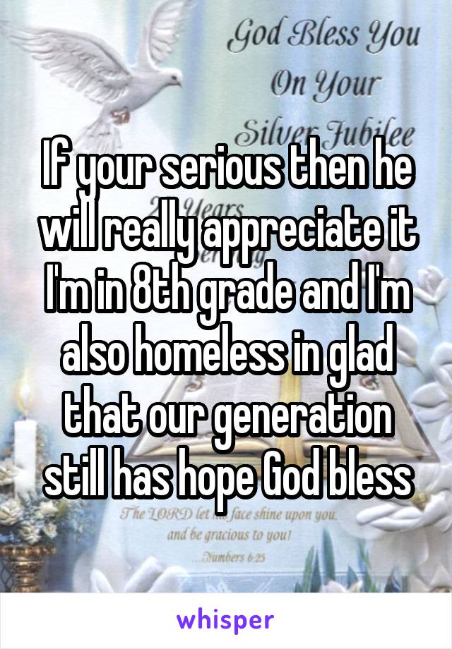 If your serious then he will really appreciate it I'm in 8th grade and I'm also homeless in glad that our generation still has hope God bless