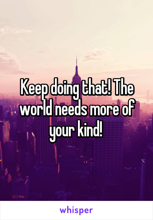 Keep doing that! The world needs more of your kind! 