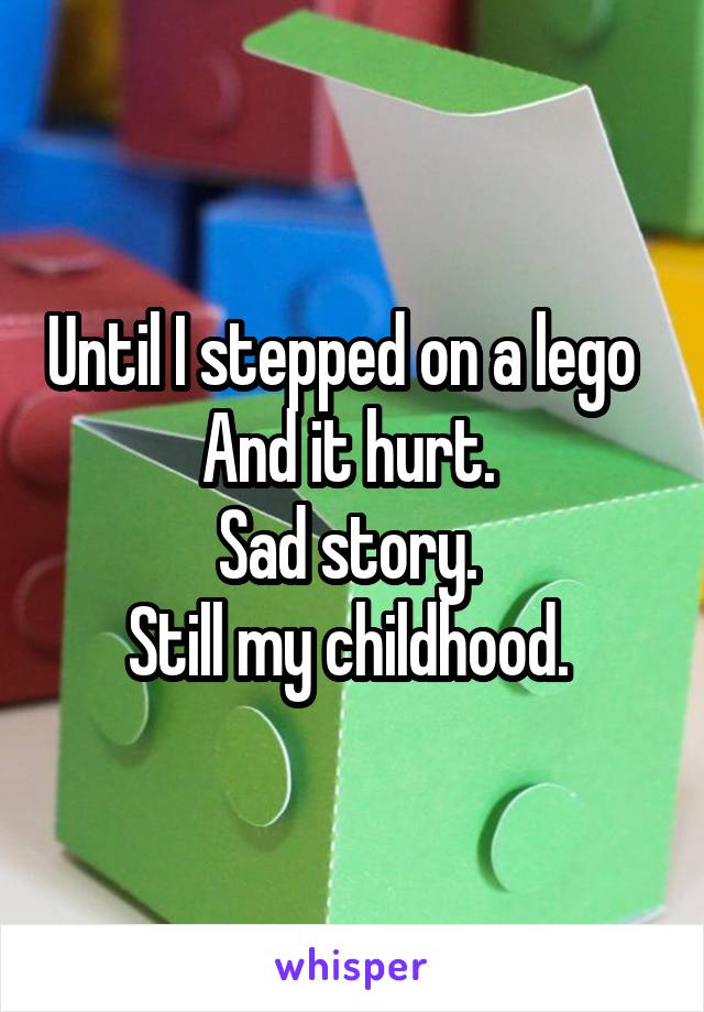 Until I stepped on a lego   And it hurt. 
Sad story. 
Still my childhood. 