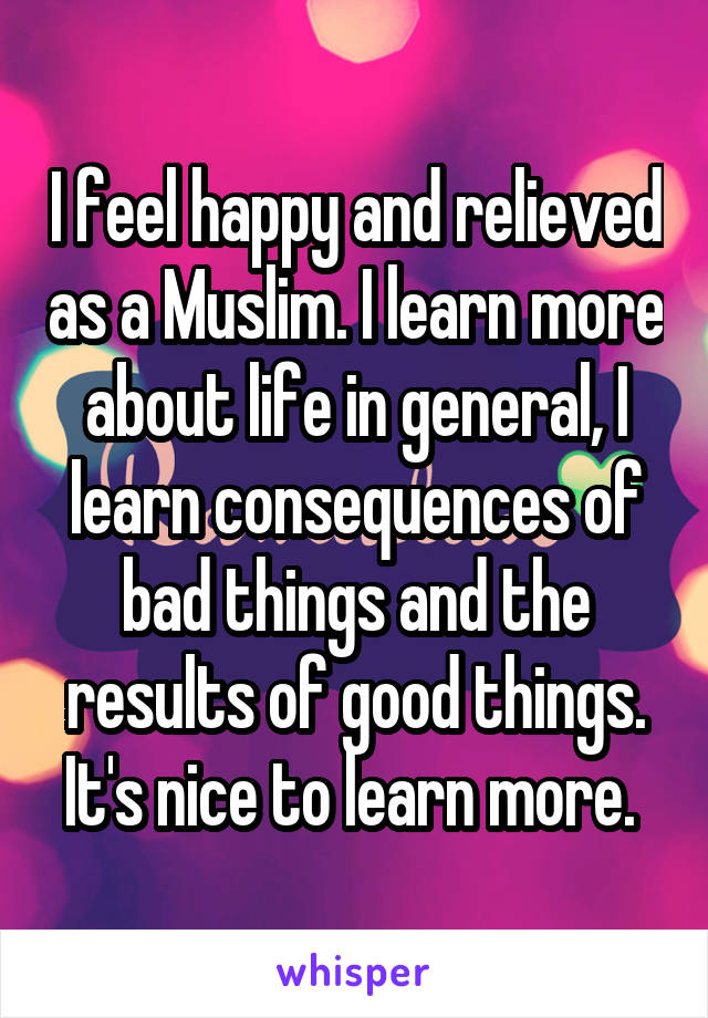 I feel happy and relieved as a Muslim. I learn more about life in general, I learn consequences of bad things and the results of good things. It's nice to learn more. 