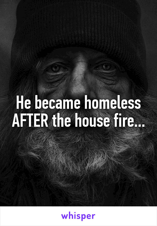 He became homeless AFTER the house fire...