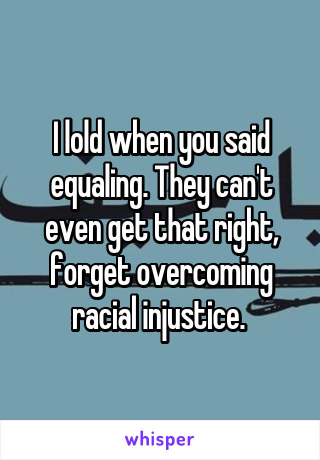 I lold when you said equaling. They can't even get that right, forget overcoming racial injustice. 